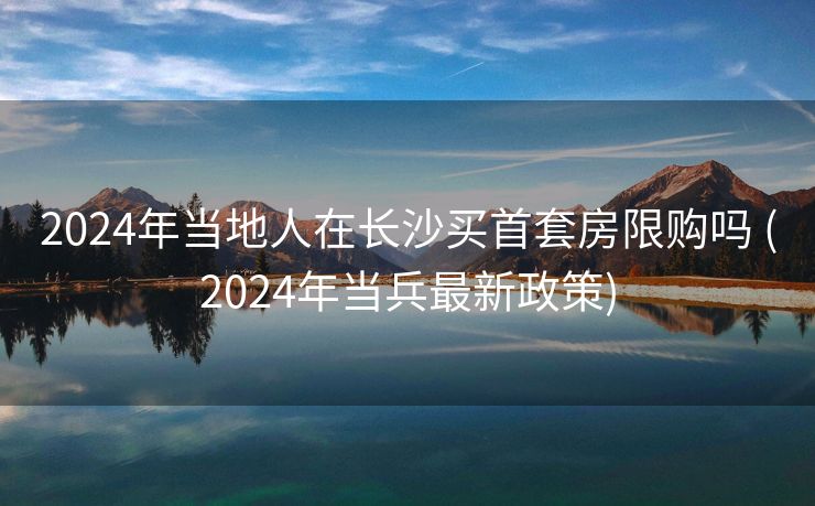 2024年当地人在长沙买首套房限购吗 (2024年当兵最新政策)
