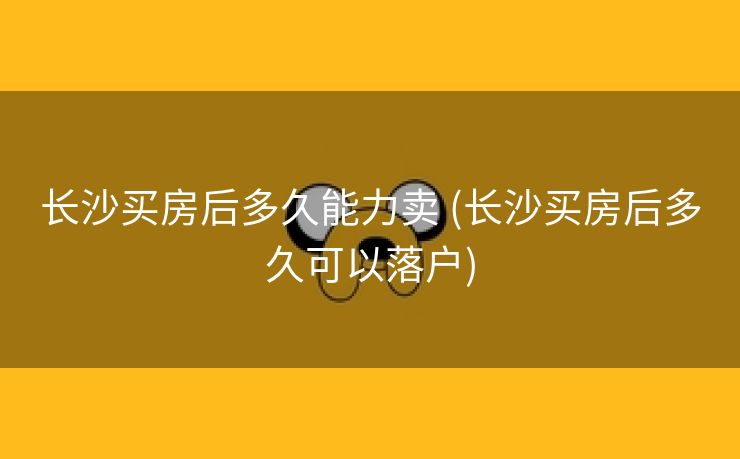 长沙买房后多久能力卖 (长沙买房后多久可以落户)