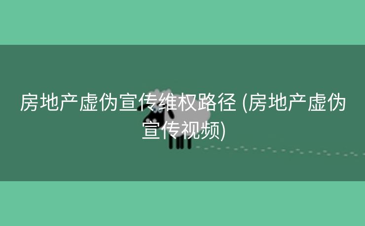 房地产虚伪宣传维权路径 (房地产虚伪宣传视频)