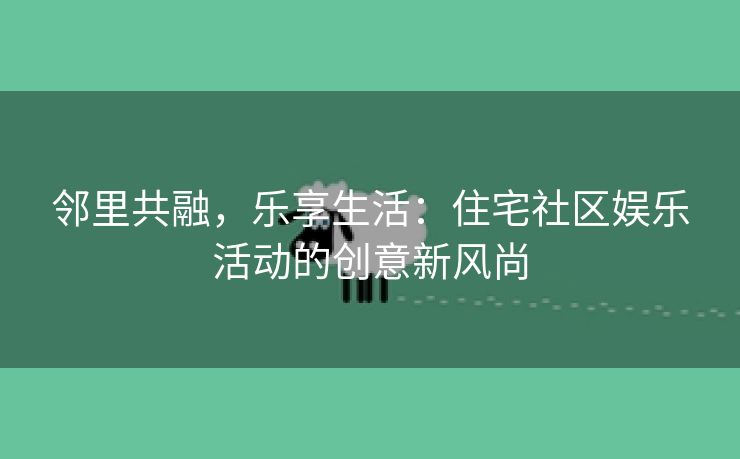 邻里共融，乐享生活：住宅社区娱乐活动的创意新风尚