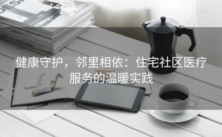 健康守护，邻里相依：住宅社区医疗服务的温暖实践