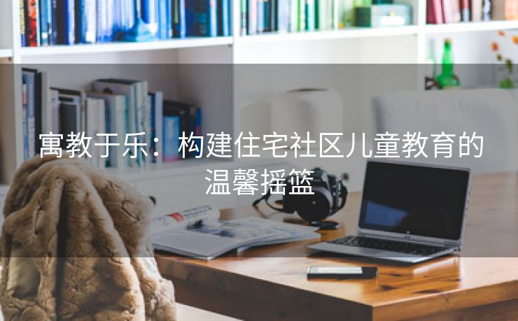 寓教于乐：构建住宅社区儿童教育的温馨摇篮