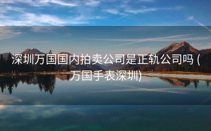 深圳万国国内拍卖公司是正轨公司吗 (万国手表深圳)