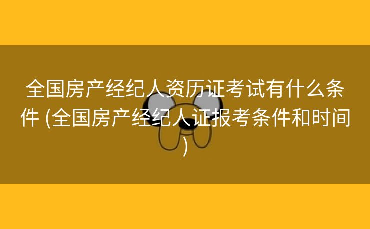 全国房产经纪人资历证考试有什么条件 (全国房产经纪人证报考条件和时间)