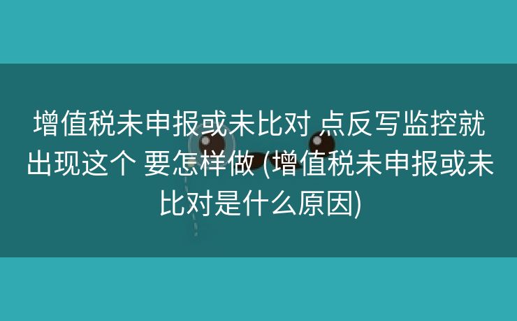 增值税未申报或未比对 点反写监控就出现这个 要怎样做 (增值税未申报或未比对是什么原因)
