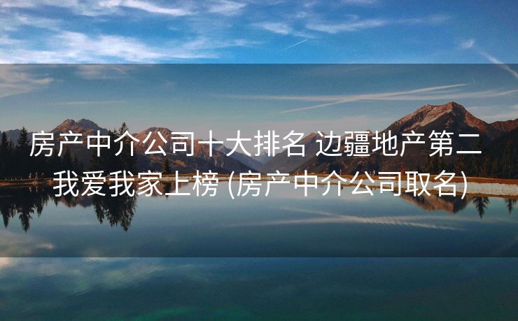房产中介公司十大排名 边疆地产第二 我爱我家上榜 (房产中介公司取名)