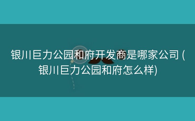 银川巨力公园和府开发商是哪家公司 (银川巨力公园和府怎么样)