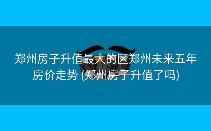 郑州房子升值最大的区郑州未来五年房价走势 (郑州房子升值了吗) 郑州房子升值最大的区郑州未来五年房价走势 (郑州房子升值了吗)
