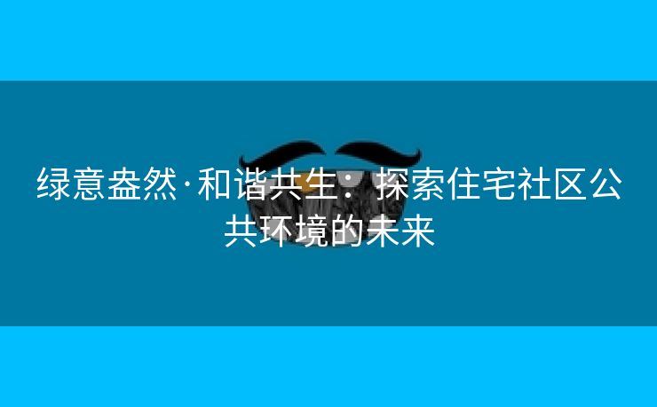 绿意盎然·和谐共生：探索住宅社区公共环境的未来