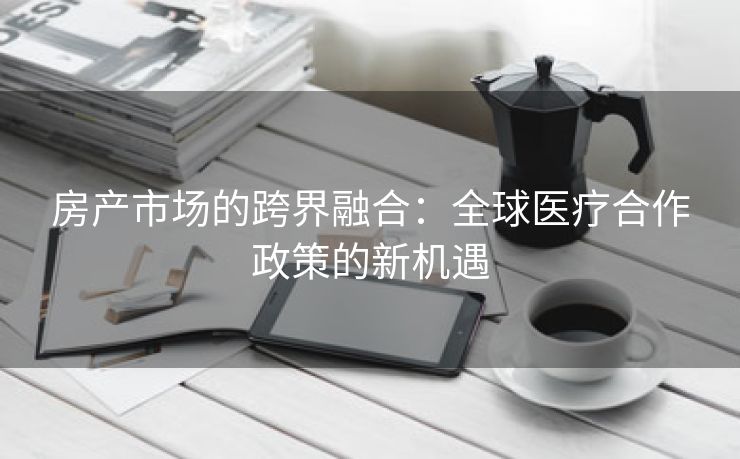 房产市场的跨界融合：全球医疗合作政策的新机遇