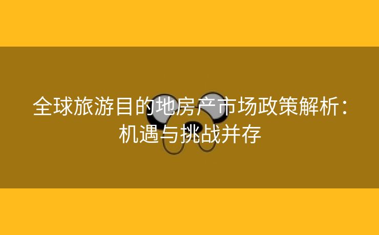 全球旅游目的地房产市场政策解析：机遇与挑战并存