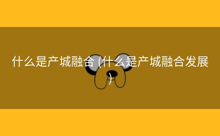 什么是产城融合 (什么是产城融合发展) 什么是产城融合 (什么是产城融合发展)