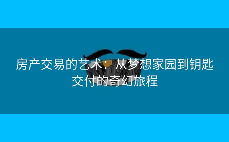 房产交易的艺术：从梦想家园到钥匙交付的奇幻旅程