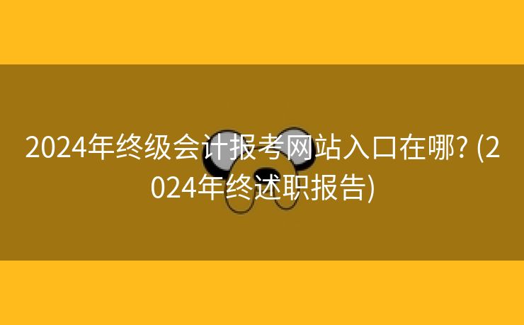 2024年终级会计报考网站入口在哪? (2024年终述职报告) 2024年终级会计报考网站入口在哪? (2024年终述职报告)