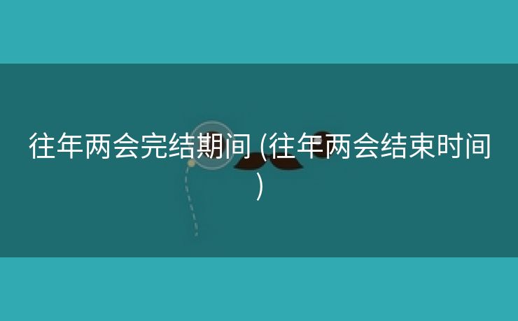 往年两会完结期间 (往年两会结束时间) 往年两会完结期间 (往年两会结束时间)
