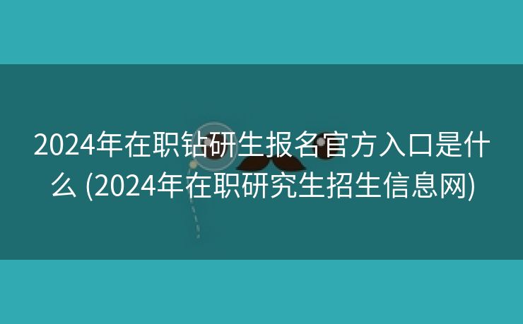 2024年在职钻研生报名官方入口是什么 (2024年在职研究生招生信息网)