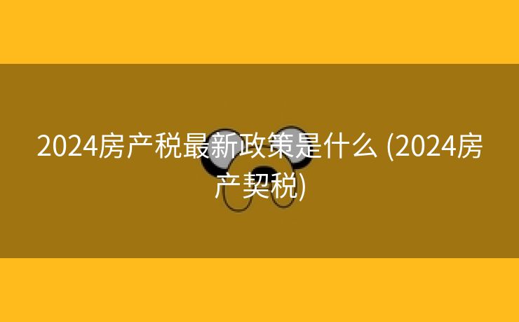2024房产税最新政策是什么 (2024房产契税)