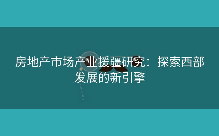 房地产市场产业援疆研究：探索西部发展的新引擎