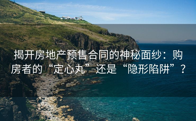 揭开房地产预售合同的神秘面纱：购房者的“定心丸”还是“隐形陷阱”？