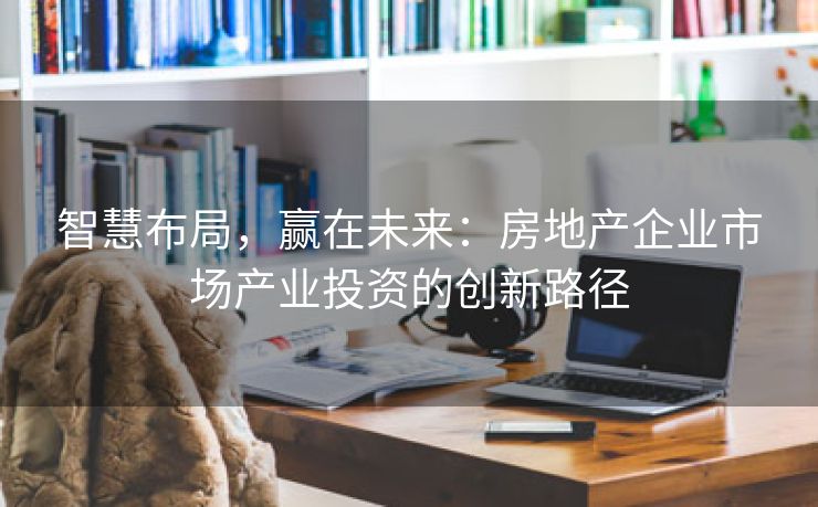 智慧布局，赢在未来：房地产企业市场产业投资的创新路径