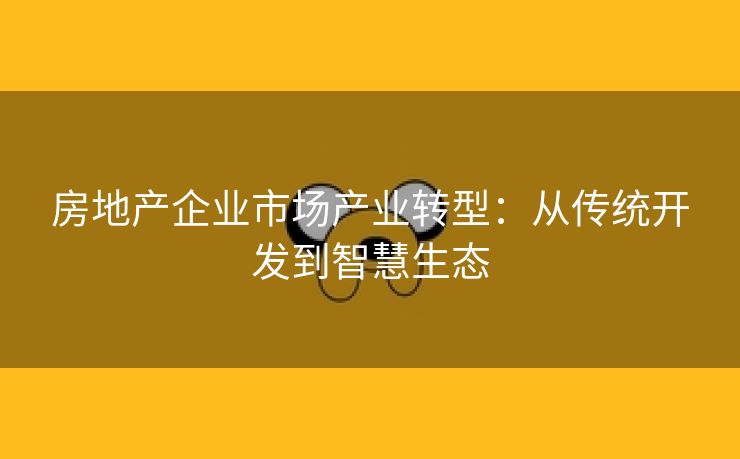 房地产企业市场产业转型：从传统开发到智慧生态