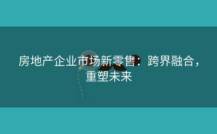 房地产企业市场新零售：跨界融合，重塑未来