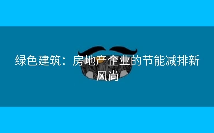 绿色建筑：房地产企业的节能减排新风尚