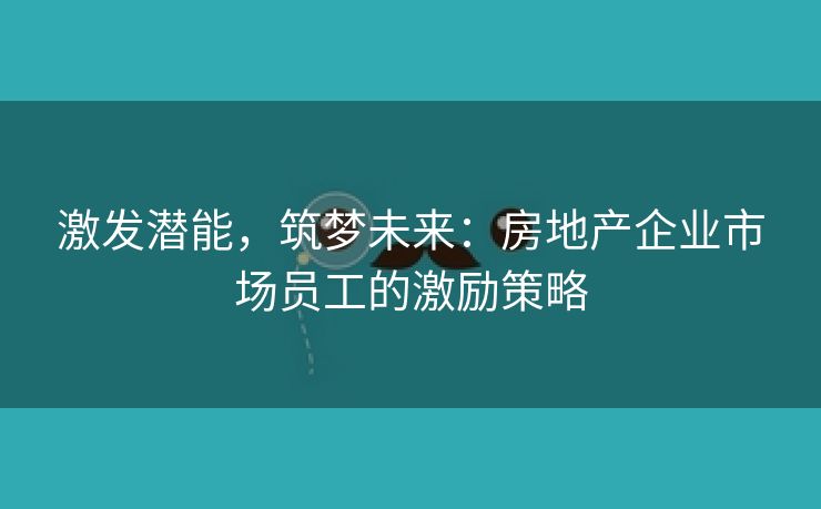 激发潜能，筑梦未来：房地产企业市场员工的激励策略