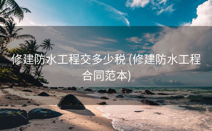 修建防水工程交多少税 (修建防水工程合同范本)