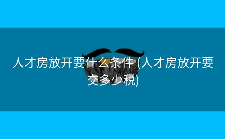 人才房放开要什么条件 (人才房放开要交多少税)