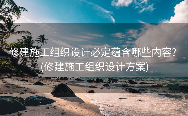 修建施工组织设计必定蕴含哪些内容? (修建施工组织设计方案)
