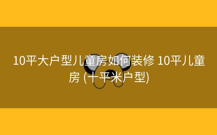 10平大户型儿童房如何装修 10平儿童房 (十平米户型)