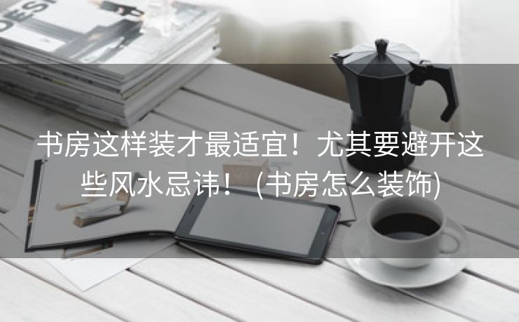 书房这样装才最适宜！尤其要避开这些风水忌讳！ (书房怎么装饰)