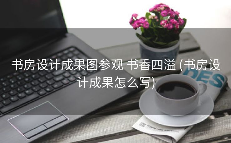 书房设计成果图参观 书香四溢 (书房设计成果怎么写)