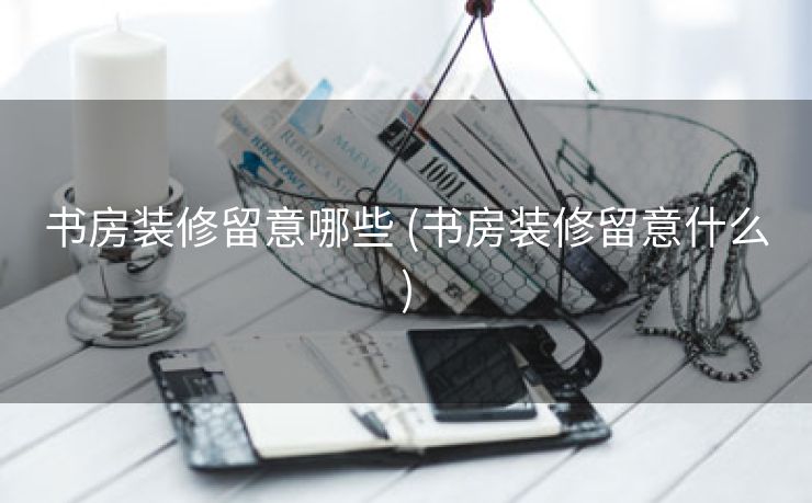 书房装修留意哪些 (书房装修留意什么)