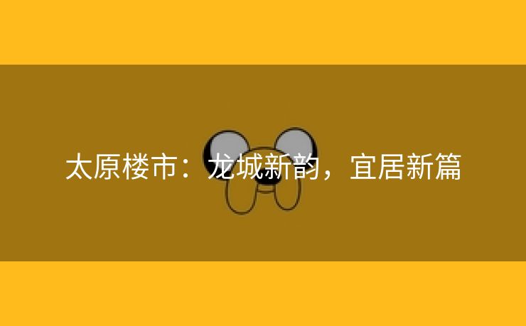 太原楼市：龙城新韵，宜居新篇