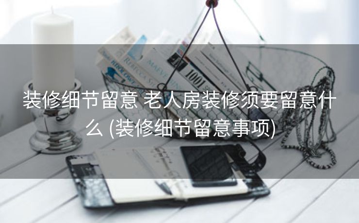 装修细节留意 老人房装修须要留意什么 (装修细节留意事项)