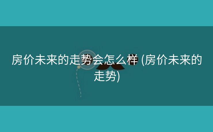 房价未来的走势会怎么样 (房价未来的走势)