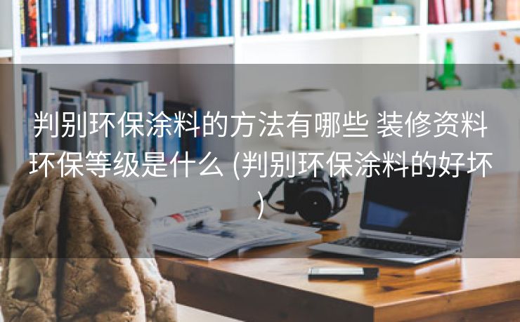 判别环保涂料的方法有哪些 装修资料环保等级是什么 (判别环保涂料的好坏)