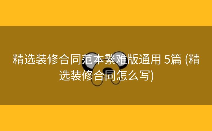 精选装修合同范本繁难版通用 5篇 (精选装修合同怎么写)