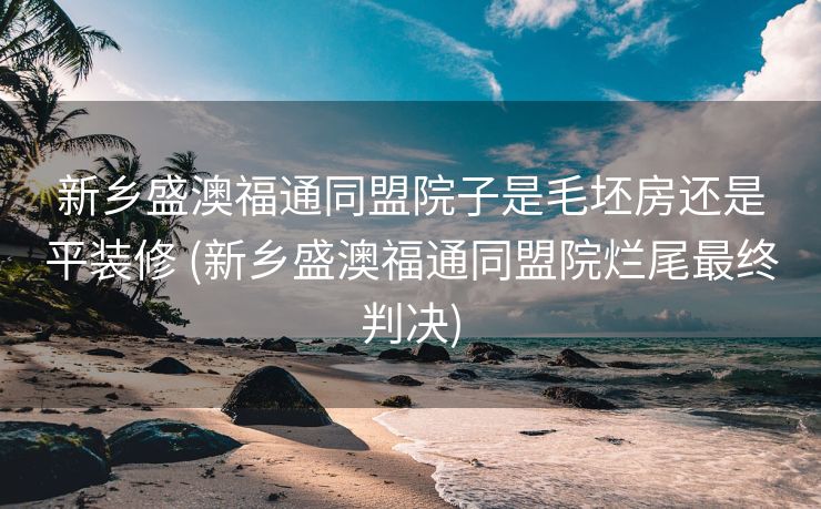 新乡盛澳福通同盟院子是毛坯房还是平装修 (新乡盛澳福通同盟院烂尾最终判决)