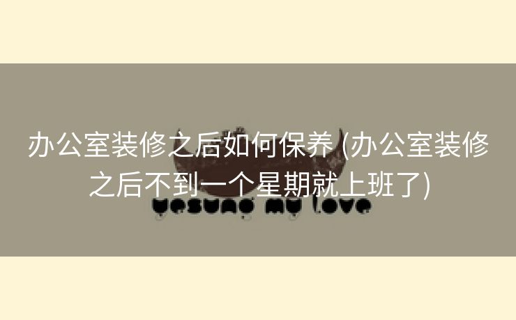 办公室装修之后如何保养 (办公室装修之后不到一个星期就上班了)