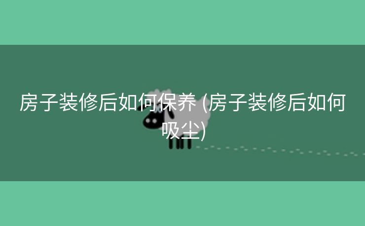 房子装修后如何保养 (房子装修后如何吸尘)