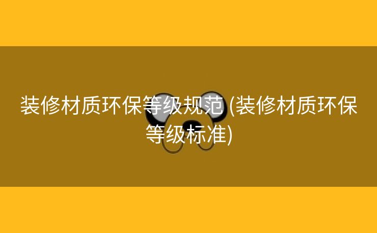 装修材质环保等级规范 (装修材质环保等级标准)