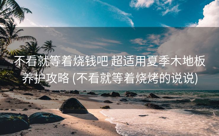 不看就等着烧钱吧 超适用夏季木地板养护攻略 (不看就等着烧烤的说说)