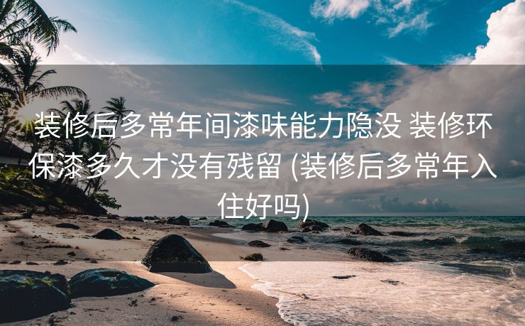 装修后多常年间漆味能力隐没 装修环保漆多久才没有残留 (装修后多常年入住好吗)