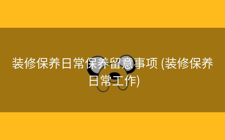 装修保养日常保养留意事项 (装修保养日常工作)