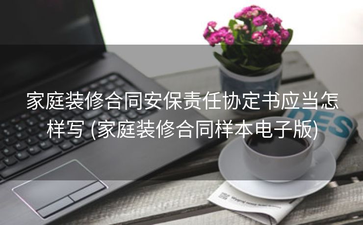 家庭装修合同安保责任协定书应当怎样写 (家庭装修合同样本电子版)
