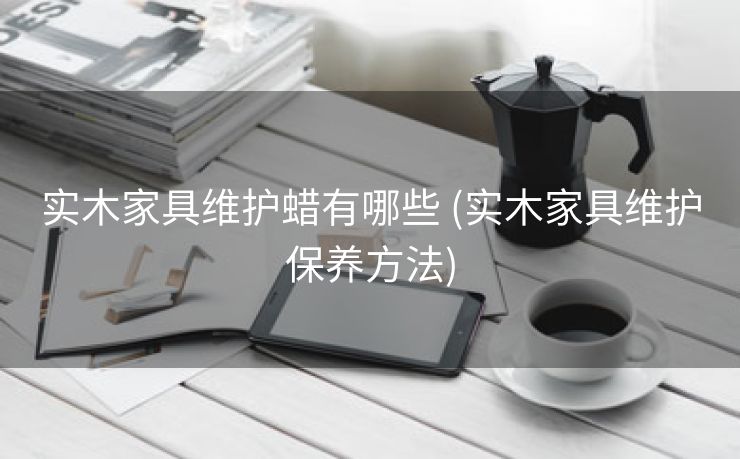 实木家具维护蜡有哪些 (实木家具维护保养方法)