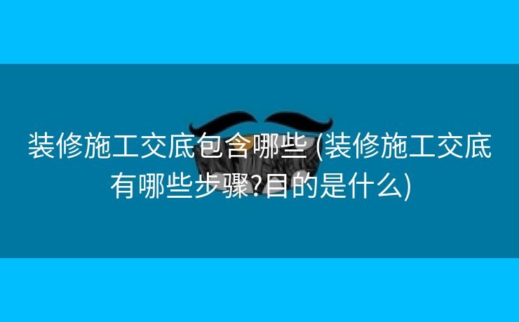 装修施工交底包含哪些 (装修施工交底有哪些步骤?目的是什么)